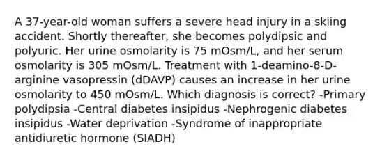 A 37-year-old woman suffers a severe head injury in a skiing accident. Shortly thereafter, she becomes polydipsic and polyuric. Her urine osmolarity is 75 mOsm/L, and her serum osmolarity is 305 mOsm/L. Treatment with 1-deamino-8-D-arginine vasopressin (dDAVP) causes an increase in her urine osmolarity to 450 mOsm/L. Which diagnosis is correct? -Primary polydipsia -Central diabetes insipidus -Nephrogenic diabetes insipidus -Water deprivation -Syndrome of inappropriate antidiuretic hormone (SIADH)