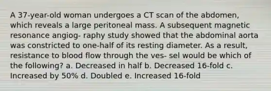 A 37-year-old woman undergoes a CT scan of the abdomen, which reveals a large peritoneal mass. A subsequent magnetic resonance angiog- raphy study showed that the abdominal aorta was constricted to one-half of its resting diameter. As a result, resistance to blood flow through the ves- sel would be which of the following? a. Decreased in half b. Decreased 16-fold c. Increased by 50% d. Doubled e. Increased 16-fold