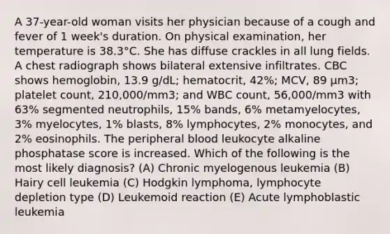 A 37-year-old woman visits her physician because of a cough and fever of 1 week's duration. On physical examination, her temperature is 38.3°C. She has diffuse crackles in all lung fields. A chest radiograph shows bilateral extensive infiltrates. CBC shows hemoglobin, 13.9 g/dL; hematocrit, 42%; MCV, 89 μm3; platelet count, 210,000/mm3; and WBC count, 56,000/mm3 with 63% segmented neutrophils, 15% bands, 6% metamyelocytes, 3% myelocytes, 1% blasts, 8% lymphocytes, 2% monocytes, and 2% eosinophils. The peripheral blood leukocyte alkaline phosphatase score is increased. Which of the following is the most likely diagnosis? (A) Chronic myelogenous leukemia (B) Hairy cell leukemia (C) Hodgkin lymphoma, lymphocyte depletion type (D) Leukemoid reaction (E) Acute lymphoblastic leukemia