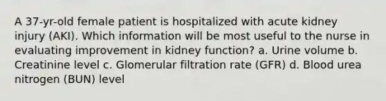 A 37-yr-old female patient is hospitalized with acute kidney injury (AKI). Which information will be most useful to the nurse in evaluating improvement in kidney function? a. Urine volume b. Creatinine level c. Glomerular filtration rate (GFR) d. Blood urea nitrogen (BUN) level