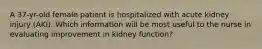 A 37-yr-old female patient is hospitalized with acute kidney injury (AKI). Which information will be most useful to the nurse in evaluating improvement in kidney function?