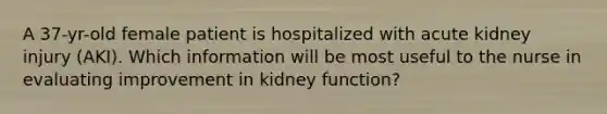 A 37-yr-old female patient is hospitalized with acute kidney injury (AKI). Which information will be most useful to the nurse in evaluating improvement in kidney function?