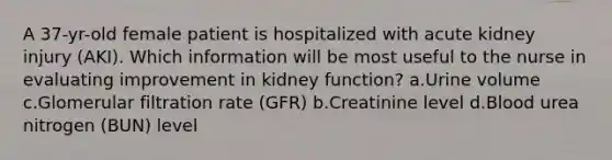 A 37-yr-old female patient is hospitalized with acute kidney injury (AKI). Which information will be most useful to the nurse in evaluating improvement in kidney function? a.Urine volume c.Glomerular filtration rate (GFR) b.Creatinine level d.Blood urea nitrogen (BUN) level