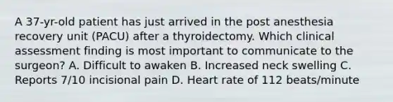 A 37-yr-old patient has just arrived in the post anesthesia recovery unit (PACU) after a thyroidectomy. Which clinical assessment finding is most important to communicate to the surgeon? A. Difficult to awaken B. Increased neck swelling C. Reports 7/10 incisional pain D. Heart rate of 112 beats/minute