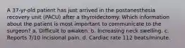 A 37-yr-old patient has just arrived in the postanesthesia recovery unit (PACU) after a thyroidectomy. Which information about the patient is most important to communicate to the surgeon? a. Difficult to awaken. b. Increasing neck swelling. c. Reports 7/10 incisional pain. d. Cardiac rate 112 beats/minute.