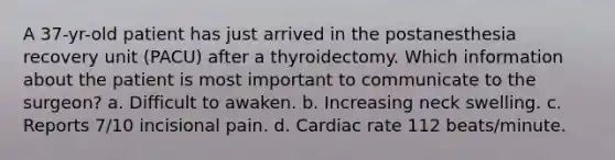 A 37-yr-old patient has just arrived in the postanesthesia recovery unit (PACU) after a thyroidectomy. Which information about the patient is most important to communicate to the surgeon? a. Difficult to awaken. b. Increasing neck swelling. c. Reports 7/10 incisional pain. d. Cardiac rate 112 beats/minute.