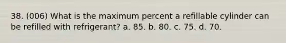 38. (006) What is the maximum percent a refillable cylinder can be refilled with refrigerant? a. 85. b. 80. c. 75. d. 70.