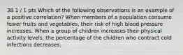 38 1 / 1 pts Which of the following observations is an example of a positive correlation? When members of a population consume fewer fruits and vegetables, their risk of high blood pressure increases. When a group of children increases their physical activity levels, the percentage of the children who contract cold infections decreases.