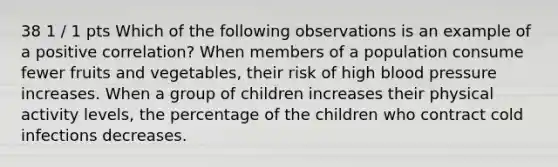 38 1 / 1 pts Which of the following observations is an example of a positive correlation? When members of a population consume fewer fruits and vegetables, their risk of high blood pressure increases. When a group of children increases their physical activity levels, the percentage of the children who contract cold infections decreases.