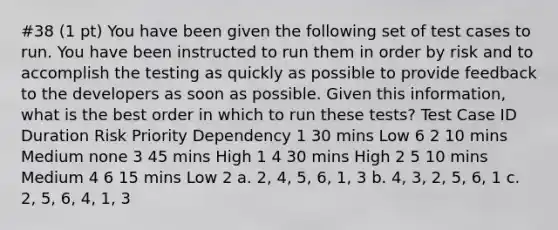 #38 (1 pt) You have been given the following set of test cases to run. You have been instructed to run them in order by risk and to accomplish the testing as quickly as possible to provide feedback to the developers as soon as possible. Given this information, what is the best order in which to run these tests? Test Case ID Duration Risk Priority Dependency 1 30 mins Low 6 2 10 mins Medium none 3 45 mins High 1 4 30 mins High 2 5 10 mins Medium 4 6 15 mins Low 2 a. 2, 4, 5, 6, 1, 3 b. 4, 3, 2, 5, 6, 1 c. 2, 5, 6, 4, 1, 3