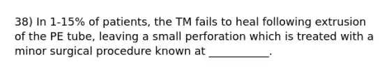 38) In 1-15% of patients, the TM fails to heal following extrusion of the PE tube, leaving a small perforation which is treated with a minor surgical procedure known at ___________.