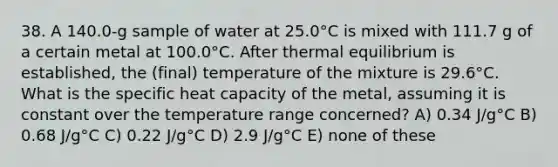 38. A 140.0-g sample of water at 25.0°C is mixed with 111.7 g of a certain metal at 100.0°C. After thermal equilibrium is established, the (final) temperature of the mixture is 29.6°C. What is the specific heat capacity of the metal, assuming it is constant over the temperature range concerned? A) 0.34 J/g°C B) 0.68 J/g°C C) 0.22 J/g°C D) 2.9 J/g°C E) none of these