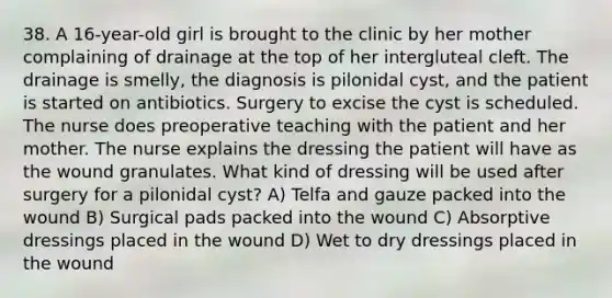 38. A 16-year-old girl is brought to the clinic by her mother complaining of drainage at the top of her intergluteal cleft. The drainage is smelly, the diagnosis is pilonidal cyst, and the patient is started on antibiotics. Surgery to excise the cyst is scheduled. The nurse does preoperative teaching with the patient and her mother. The nurse explains the dressing the patient will have as the wound granulates. What kind of dressing will be used after surgery for a pilonidal cyst? A) Telfa and gauze packed into the wound B) Surgical pads packed into the wound C) Absorptive dressings placed in the wound D) Wet to dry dressings placed in the wound