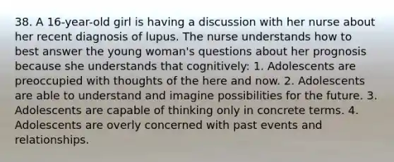 38. A 16-year-old girl is having a discussion with her nurse about her recent diagnosis of lupus. The nurse understands how to best answer the young woman's questions about her prognosis because she understands that cognitively: 1. Adolescents are preoccupied with thoughts of the here and now. 2. Adolescents are able to understand and imagine possibilities for the future. 3. Adolescents are capable of thinking only in concrete terms. 4. Adolescents are overly concerned with past events and relationships.