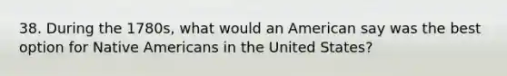 38. During the 1780s, what would an American say was the best option for Native Americans in the United States?