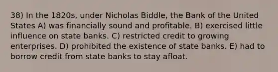 38) In the 1820s, under Nicholas Biddle, the Bank of the United States A) was financially sound and profitable. B) exercised little influence on state banks. C) restricted credit to growing enterprises. D) prohibited the existence of state banks. E) had to borrow credit from state banks to stay afloat.