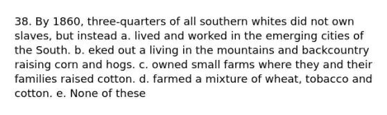 38. By 1860, three-quarters of all southern whites did not own slaves, but instead a. lived and worked in the emerging cities of the South. b. eked out a living in the mountains and backcountry raising corn and hogs. c. owned small farms where they and their families raised cotton. d. farmed a mixture of wheat, tobacco and cotton. e. None of these