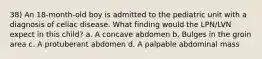 38) An 18-month-old boy is admitted to the pediatric unit with a diagnosis of celiac disease. What finding would the LPN/LVN expect in this child? a. A concave abdomen b. Bulges in the groin area c. A protuberant abdomen d. A palpable abdominal mass