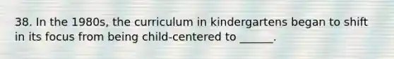 38. In the 1980s, the curriculum in kindergartens began to shift in its focus from being child-centered to ______.