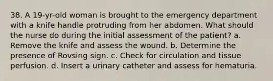 38. A 19-yr-old woman is brought to the emergency department with a knife handle protruding from her abdomen. What should the nurse do during the initial assessment of the patient? a. Remove the knife and assess the wound. b. Determine the presence of Rovsing sign. c. Check for circulation and tissue perfusion. d. Insert a urinary catheter and assess for hematuria.