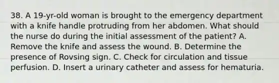 38. A 19-yr-old woman is brought to the emergency department with a knife handle protruding from her abdomen. What should the nurse do during the initial assessment of the patient? A. Remove the knife and assess the wound. B. Determine the presence of Rovsing sign. C. Check for circulation and tissue perfusion. D. Insert a urinary catheter and assess for hematuria.