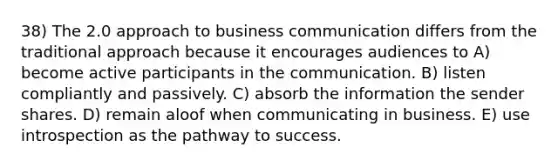 38) The 2.0 approach to business communication differs from the traditional approach because it encourages audiences to A) become active participants in the communication. B) listen compliantly and passively. C) absorb the information the sender shares. D) remain aloof when communicating in business. E) use introspection as the pathway to success.