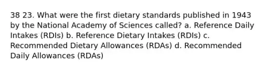 38 23. What were the first dietary standards published in 1943 by the National Academy of Sciences called? a. Reference Daily Intakes (RDIs) b. Reference Dietary Intakes (RDIs) c. Recommended Dietary Allowances (RDAs) d. Recommended Daily Allowances (RDAs)