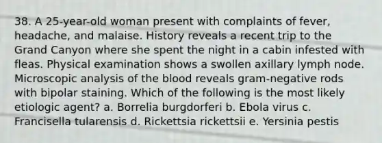 38. A 25-year-old woman present with complaints of fever, headache, and malaise. History reveals a recent trip to the Grand Canyon where she spent the night in a cabin infested with fleas. Physical examination shows a swollen axillary lymph node. Microscopic analysis of the blood reveals gram-negative rods with bipolar staining. Which of the following is the most likely etiologic agent? a. Borrelia burgdorferi b. Ebola virus c. Francisella tularensis d. Rickettsia rickettsii e. Yersinia pestis