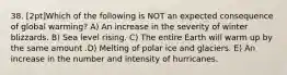 38. [2pt]Which of the following is NOT an expected consequence of global warming? A) An increase in the severity of winter blizzards. B) Sea level rising. C) The entire Earth will warm up by the same amount .D) Melting of polar ice and glaciers. E) An increase in the number and intensity of hurricanes.