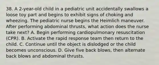 38. A 2-year-old child in a pediatric unit accidentally swallows a loose toy part and begins to exhibit signs of choking and wheezing. The pediatric nurse begins the Heimlich maneuver. After performing abdominal thrusts, what action does the nurse take next? A. Begin performing cardiopulmonary resuscitation (CPR). B. Activate the rapid response team then return to the child. C. Continue until the object is dislodged or the child becomes unconscious. D. Give five back blows, then alternate back blows and abdominal thrusts.