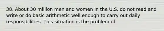 38. About 30 million men and women in the U.S. do not read and write or do basic arithmetic well enough to carry out daily responsibilities. This situation is the problem of