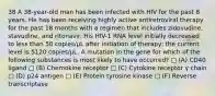 38 A 38-year-old man has been infected with HIV for the past 8 years. He has been receiving highly active antiretroviral therapy for the past 18 months with a regimen that includes zidovudine, stavudine, and ritonavir. His HIV-1 RNA level initially decreased to less than 50 copies/µL after initiation of therapy; the current level is 5120 copies/µL. A mutation in the gene for which of the following substances is most likely to have occurred? □ (A) CD40 ligand □ (B) Chemokine receptor □ (C) Cytokine receptor γ chain □ (D) p24 antigen □ (E) Protein tyrosine kinase □ (F) Reverse transcriptase