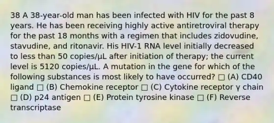 38 A 38-year-old man has been infected with HIV for the past 8 years. He has been receiving highly active antiretroviral therapy for the past 18 months with a regimen that includes zidovudine, stavudine, and ritonavir. His HIV-1 RNA level initially decreased to less than 50 copies/µL after initiation of therapy; the current level is 5120 copies/µL. A mutation in the gene for which of the following substances is most likely to have occurred? □ (A) CD40 ligand □ (B) Chemokine receptor □ (C) Cytokine receptor γ chain □ (D) p24 antigen □ (E) Protein tyrosine kinase □ (F) Reverse transcriptase