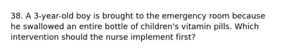 38. A 3-year-old boy is brought to the emergency room because he swallowed an entire bottle of children's vitamin pills. Which intervention should the nurse implement first?