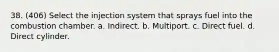 38. (406) Select the injection system that sprays fuel into the combustion chamber. a. Indirect. b. Multiport. c. Direct fuel. d. Direct cylinder.