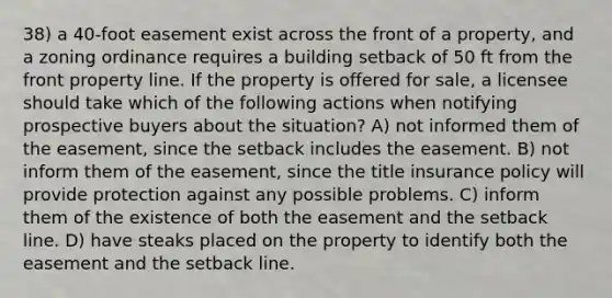 38) a 40-foot easement exist across the front of a property, and a zoning ordinance requires a building setback of 50 ft from the front property line. If the property is offered for sale, a licensee should take which of the following actions when notifying prospective buyers about the situation? A) not informed them of the easement, since the setback includes the easement. B) not inform them of the easement, since the title insurance policy will provide protection against any possible problems. C) inform them of the existence of both the easement and the setback line. D) have steaks placed on the property to identify both the easement and the setback line.