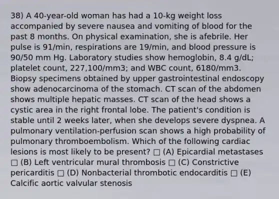 38) A 40-year-old woman has had a 10-kg weight loss accompanied by severe nausea and vomiting of blood for the past 8 months. On physical examination, she is afebrile. Her pulse is 91/min, respirations are 19/min, and blood pressure is 90/50 mm Hg. Laboratory studies show hemoglobin, 8.4 g/dL; platelet count, 227,100/mm3; and WBC count, 6180/mm3. Biopsy specimens obtained by upper gastrointestinal endoscopy show adenocarcinoma of the stomach. CT scan of the abdomen shows multiple hepatic masses. CT scan of the head shows a cystic area in the right frontal lobe. The patient's condition is stable until 2 weeks later, when she develops severe dyspnea. A pulmonary ventilation-perfusion scan shows a high probability of pulmonary thromboembolism. Which of the following cardiac lesions is most likely to be present? □ (A) Epicardial metastases □ (B) Left ventricular mural thrombosis □ (C) Constrictive pericarditis □ (D) Nonbacterial thrombotic endocarditis □ (E) Calcific aortic valvular stenosis