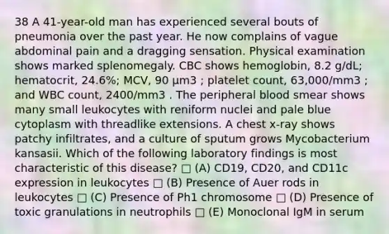 38 A 41-year-old man has experienced several bouts of pneumonia over the past year. He now complains of vague abdominal pain and a dragging sensation. Physical examination shows marked splenomegaly. CBC shows hemoglobin, 8.2 g/dL; hematocrit, 24.6%; MCV, 90 µm3 ; platelet count, 63,000/mm3 ; and WBC count, 2400/mm3 . The peripheral blood smear shows many small leukocytes with reniform nuclei and pale blue cytoplasm with threadlike extensions. A chest x-ray shows patchy infiltrates, and a culture of sputum grows Mycobacterium kansasii. Which of the following laboratory findings is most characteristic of this disease? □ (A) CD19, CD20, and CD11c expression in leukocytes □ (B) Presence of Auer rods in leukocytes □ (C) Presence of Ph1 chromosome □ (D) Presence of toxic granulations in neutrophils □ (E) Monoclonal IgM in serum