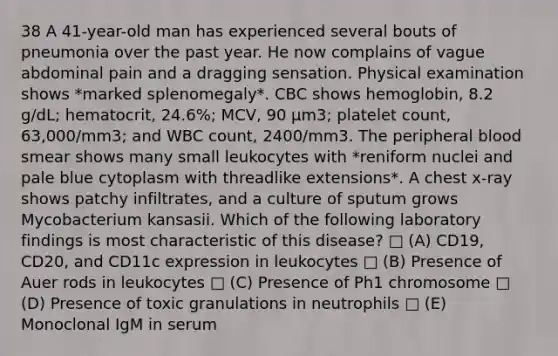 38 A 41-year-old man has experienced several bouts of pneumonia over the past year. He now complains of vague abdominal pain and a dragging sensation. Physical examination shows *marked splenomegaly*. CBC shows hemoglobin, 8.2 g/dL; hematocrit, 24.6%; MCV, 90 µm3; platelet count, 63,000/mm3; and WBC count, 2400/mm3. The peripheral blood smear shows many small leukocytes with *reniform nuclei and pale blue cytoplasm with threadlike extensions*. A chest x-ray shows patchy infiltrates, and a culture of sputum grows Mycobacterium kansasii. Which of the following laboratory findings is most characteristic of this disease? □ (A) CD19, CD20, and CD11c expression in leukocytes □ (B) Presence of Auer rods in leukocytes □ (C) Presence of Ph1 chromosome □ (D) Presence of toxic granulations in neutrophils □ (E) Monoclonal IgM in serum