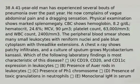 38 A 41-year-old man has experienced several bouts of pneumonia over the past year. He now complains of vague abdominal pain and a dragging sensation. Physical examination shows marked splenomegaly. CBC shows hemoglobin, 8.2 g/dL; hematocrit, 24.6%; MCV, 90 μm3; platelet count, 63,000/mm3; and WBC count, 2400/mm3. The peripheral blood smear shows many small leukocytes with reniform nuclei and pale blue cytoplasm with threadlike extensions. A chest x-ray shows patchy infiltrates, and a culture of sputum grows Mycobacterium kansasii. Which of the following laboratory findings is most characteristic of this disease? □ (A) CD19, CD20, and CD11c expression in leukocytes □ (B) Presence of Auer rods in leukocytes □ (C) Presence of Ph1 chromosome □ (D) Presence of toxic granulations in neutrophils □ (E) Monoclonal IgM in serum