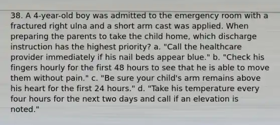 38. A 4-year-old boy was admitted to the emergency room with a fractured right ulna and a short arm cast was applied. When preparing the parents to take the child home, which discharge instruction has the highest priority? a. "Call the healthcare provider immediately if his nail beds appear blue." b. "Check his fingers hourly for the first 48 hours to see that he is able to move them without pain." c. "Be sure your child's arm remains above his heart for the first 24 hours." d. "Take his temperature every four hours for the next two days and call if an elevation is noted."