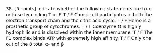 38. [5 points] Indicate whether the following statements are true or false by circling T or F. T / F Complex II participates in both the electron transport chain and the citric acid cycle. T / F Heme is a prosthetic group of cytochromes. T / F Coenzyme Q is highly hydrophilic and is dissolved within the inner membrane. T / F The F1 complex binds ATP with extremely high affinity. T / F Only one out of the 8 total α- and β