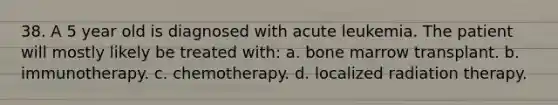 38. A 5 year old is diagnosed with acute leukemia. The patient will mostly likely be treated with: a. bone marrow transplant. b. immunotherapy. c. chemotherapy. d. localized radiation therapy.