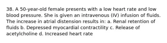 38. A 50-year-old female presents with a low heart rate and low blood pressure. She is given an intravenous (IV) infusion of fluids. The increase in atrial distension results in: a. Renal retention of fluids b. Depressed myocardial contractility c. Release of acetylcholine d. Increased heart rate