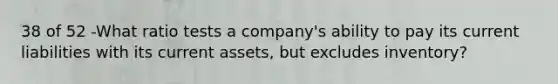 38 of 52 -What ratio tests a company's ability to pay its current liabilities with its current assets, but excludes inventory?