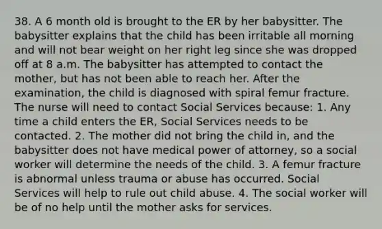 38. A 6 month old is brought to the ER by her babysitter. The babysitter explains that the child has been irritable all morning and will not bear weight on her right leg since she was dropped off at 8 a.m. The babysitter has attempted to contact the mother, but has not been able to reach her. After the examination, the child is diagnosed with spiral femur fracture. The nurse will need to contact Social Services because: 1. Any time a child enters the ER, Social Services needs to be contacted. 2. The mother did not bring the child in, and the babysitter does not have medical power of attorney, so a social worker will determine the needs of the child. 3. A femur fracture is abnormal unless trauma or abuse has occurred. Social Services will help to rule out child abuse. 4. The social worker will be of no help until the mother asks for services.