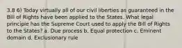 3.8 6) Today virtually all of our civil liberties as guaranteed in the Bill of Rights have been applied to the States. What legal principle has the Supreme Court used to apply the Bill of Rights to the States? a. Due process b. Equal protection c. Eminent domain d. Exclusionary rule