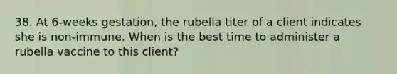 38. At 6-weeks gestation, the rubella titer of a client indicates she is non-immune. When is the best time to administer a rubella vaccine to this client?