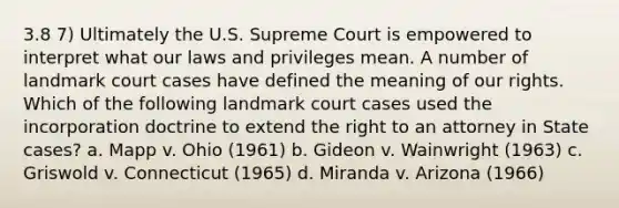 3.8 7) Ultimately the U.S. Supreme Court is empowered to interpret what our laws and privileges mean. A number of landmark court cases have defined the meaning of our rights. Which of the following landmark court cases used the incorporation doctrine to extend the right to an attorney in State cases? a. Mapp v. Ohio (1961) b. Gideon v. Wainwright (1963) c. Griswold v. Connecticut (1965) d. Miranda v. Arizona (1966)