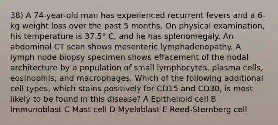 38) A 74-year-old man has experienced recurrent fevers and a 6-kg weight loss over the past 5 months. On physical examination, his temperature is 37.5° C, and he has splenomegaly. An abdominal CT scan shows mesenteric lymphadenopathy. A lymph node biopsy specimen shows effacement of the nodal architecture by a population of small lymphocytes, plasma cells, eosinophils, and macrophages. Which of the following additional cell types, which stains positively for CD15 and CD30, is most likely to be found in this disease? A Epithelioid cell B Immunoblast C Mast cell D Myeloblast E Reed-Sternberg cell